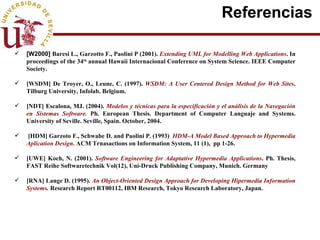 Referencias  [W2000]  Baresi L., Garzotto F., Paolini P (2001).  Extending UML for Modelling Web Applications . In proceedings of the 34 th  annual Hawaii Internacional Conference on System Science.  IEEE Computer Society.  [WSDM] De Troyer, O., Leune, C. (1997).  WSDM: A User Centered Design Method for Web Sites . Tilburg University, Infolab.  Belgium. [NDT] Escalona, MJ. (2004).  Modelos y técnicas para la especificación y el análisis de la Navegación en Sistemas Software.  Ph. European Thesis. Department of Computer Languaje and Systems. University of Seville. Seville, Spain. October, 2004. [ HDM]  Garzoto F., Schwabe D. and Paolini P. (1993)  HDM-A Model Based Approach to Hypermedia Aplication Design . ACM Trnasactions on Information System, 11 (1),  pp 1-26. [UWE]  Koch, N. (2001).  Software Engineering for Adaptative Hypermedia Applications . Ph. Thesis, FAST Reihe Softwaretechnik Vol(12), Uni-Druck Publishing Company, Munich. Germany [RNA]  Lange D. (1995).  An Object-Oriented Design Approach for Developing Hipermedia Information Systems .  Research Report RT00112, IBM Research, Tokyo Research Laboratory, Japan. 