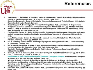 Referencias  Deshpande, Y., Marugesan, S., Ginige,A., Hanse,S., Schawabe,D., Gaedke, M, B. White.  Web Engineering. Journal of Web Engineering. Vol. 1 Nº 1. pp. 3-17. Rinton Press. 2002. Koch, N. A Comparative Study of Methods for Hypermedia Development. Technical Report 9905. Ludwig-Maximilian-University, Munich, Germany. Retschitzegger, W. & Schwinger, W. Towards Modelling of Data Web Applications - A Requirements Perspective. American Conference on Information Systems AMCIS 2000, Vol 1, pp. 149-155. USA 2000. Barry, C., Lang, M. A Survey of Multimedia and Web Development Techniques and Methodology Usage. IEEE Multimedia. pp. 52-56. April-July 2001. Escalona, M.J., Torres, J.,  Mejías, M. Metodologías de desarrollo de sistemas de información en la web y análisis comparativo.  Novática.  Revista De la Asociación de Técnicos de Informática. 159. pp. 49-59. 2002. Lang, M. Hypermedia System Development. Do we really need new Methods?. Site-Where Parallels Intersect. Informing Science. pp. 883-891. 2002. Gu, A. Extending Object-Oriented Modelling Languages for Web Applications. M.S.C. Thesis. University of Technology,. Sydney, 2001. Gu, A., Henderson-Sellers, B., Lowe, D. Web Modelling Languages: the gap between requirements and current exemplars. 8th Australian World Wide Web Conference. 2002  Dustin, E., Rashka, J., McDiarmid, D. Quality Web Systems. Performance, Security, and Usability. Addison Wesley 2002. Olsina, L., Rossi, G. Measuring Web Application Quality with WebQEM. IEEE Multimedia. pp. 20-45. 2002.  Fons, J., Pelechano, V., Albert, M., Pastor, O.  Development of Web Applications from Web Enhanced Conceptual Schemas . Conference on Conceptual Modeling LNCS, 2813, pp. 232-245. Springer Verlag 2003 Wirsing, M., Koch, N., Rossi, G., Garrido, A., Mandel, L., Helmerich, A., Olsina, L.A. Hyper-UML: Specification and Modelling of Multimedia and Hypermedia Applications in Distributed Systems. 2nd Workshop on the German-Argentinian Bilateral Programme for Scientific and Technological Cooperation, Königswinter, Germany. 1999. Gellersen, H.W., Gaedke, M. Object-Oriented Web Application Development. IEEE Internet Computing. pp. 60-68. 1999. 