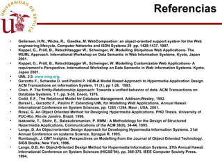 Referencias  Gellersen, H.W., Wicke, R.,  Gaedke, M. WebCompostion: an object-oriented support system for the Web engineering lifecycle, Computer Networks and ISDN Systems 29  pp. 1429-1437. 1997. Kappel, G., Pröll, B., Retschitzegger W., Schwinger, W. Modelling Ubiquitous Web Applications- The WUML Approach. International Workshop on Data Semantic in Web Information Systems. Kyoto, Japan 2001. Kappel, G., Pröll, B., Retschitzegger W., Schwinger, W. Modelling Customizable Web Applications- A requirement’s Perspective. International Workshop on Data Semantic in Web Information Systems. Kyoto, Japan 2001. UML 2.0.  www.omg.org . Garzotto F., Schwabe D. and Paolini P. HDM-A Model Based Approach to Hypermedia Application Design. ACM Transactions on Information System, 11 (1), pp 1-26.  1993. Chen, P. The Entity-Relationship Approach: Towards a unified behavior of data. ACM Transactions on Database Systems. 1:1. pp. 9-36. Enero, 1976. Codd, E.F., The Relational Model for Database Management, Addison-Wesley, 1992. Baresi L., Garzotto F., Paolini P. Extending UML for Modelling Web Applications. Annual Hawaii International Conference on System Sciences. pp. 1285 -1294. Maui , USA. 2001.  Rossi, G. An Object Oriented Method for Designing Hypermedia Applications.  PHD Thesis. University of PUC-Rio. Rio de Janeiro. Brazil, 1996. Isakowitz, T., Stohr, E., Balasubramanian, P. RMM : A Methodology for the Design of Structured Hypermedia Applications. Communications of the ACM 38(8), 34-44. 1995. Lange, D. An Object-oriented Design Approach for Developing Hypermedia Information Systems. 31st Annual Conference on systems Science, Sprague R. 1995. Rumbaugh, J. OMT Insights: Perspectives on Modelling from the Journal of Object Oriented Technology. SIGS Books, New York, 1996. Lange, D.B. An Object-Oriented Design Method for Hypermedia Information Systems. 27th Annual Hawaii International Conference on System Sciences (HICSS’94). pp. 366-375. IEEE Computer Society Press. 1994. 