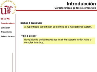 Introducción Características de los sistemas web Bieber & Isakowitz A hypermedia system can be defined as a navigational system. Navigation is critical nowadays in all the systems which have a complex interface. Yoo & Bieber  SE vs WE Características Definición Tratamiento Estado del arte 