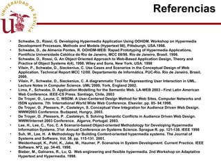 Referencias  Schwabe, D., Rossi, G. Developing Hypermedia Application Using OOHDM. Workshop on Hypermedia Development Processes, Methods and Models (Hypertext 98), Pittsburgh, USA.1998. Schwabe, D., de Almenia Pontes, R. OOHDM-WEB: Rapad Prototyping of Hypermedia Applications. Pontificia Universidade Católica do Rio de Janeiro, MCC 08/98.  Rio de Janeiro, Brasil. 1998. Schwabe, D., Rossi, G. An Object Oriented Approach to Web-Based Application Design, Theory and Practice of Object Systems 4(4), 1998. Wiley and Sons, New York. USA. 1998  Vilain, P., Schwabe, D., Sieckenius, C. Use Cases and Scenarios in the Conceptual Design of Web Application.  Technical Report MCC 12/00. Departamento de Informática. PUC-Rio. Rio de Janeiro, Brasil, 2000. Vilain, P., Schwabe, D., Sieckenius, C. A diagrammatic Tool for Representing User Interaction in UML. Lecture Notes in Computer Science. UML’2000. York, England 2002. Lima, F., Schwabe, D. Application Modelling for the Semantic Web. LA-WEB 2003 - First Latin American Web Conference. IEEE-CS Press. Santiago, Chile, 2003 De Troyer, O., Leune, C. WSDM: A User-Centered Design Method for Web Sites. Computer Networks and ISDN systems. 7th  International World Wide Web Conference. Elsevier. pp. 85- 94.1998. De Troyer, O. ,Plessers, P., Casteleyn, S. Conceptual View Integration for Audience Driven Web Design.  WWW2003 Conference. Budapest, Hungry, 2003. De Troyer, O. ,Plessers, P. ,Casteleyn, S. Solving Semantic Conflicts in Audience Driven Web Design. WWW/Internet 2003 Conference.  Algarve, Portugal. 2003. Lee, H., Lee, C., Yoo, C. A Scenario-based Object-oriented Methodology for Developing Hypermedia Information Systems. 31st  Annual Conference on Systems Science. Sprague R. pp. 121-138. IEEE 1998 Suh, W., Lee, H.  A Methodology for Building Content-oriented hypermedia systems. The Journal of Systems and Software, Vol. 56. pp. 115-131. 2001. Weidenhaupt, K., Pohl, K., Jake, M., Haumer, P. Scenarios in System Development: Current Practice. IEEE Software. Nº2. pp. 34-45. 1998. Bieber, M., Galnares, R., Lu, Q.  Web engineering and flexible hypermedia. 2nd Workshop on Adaptative Hypertext and Hypermedia. 1998. 