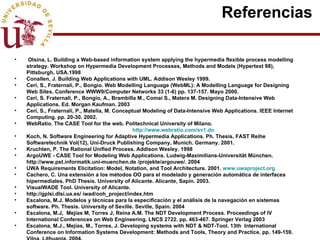 Referencias  Olsina, L. Building a Web-based information system applying the hypermedia flexible process modelling strategy. Workshop on Hypermedia Development Processes, Methods and Models (Hypertext 98), Pittsburgh, USA.1998 Conallen, J. Building Web Applications with UML. Addison Wesley 1999. Ceri, S., Fraternali, P., Bongio.  Web Modelling Language (WebML): A Modelling Language for Designing Web Sites. Conference WWW9/Computer Networks 33 (1-6) pp. 137-157. Mayo 2000. Ceri, S. Fraternali, P., Bongio, A., Brambilla M., Comai S., Matera M. Designing Data-Intensive Web Applications. Ed. Morgan Kaufman. 2003 Ceri, S., Fraternali, P., Matella, M. Conceptual Modeling of Data-Intensive Web Applications.  IEEE Internet Computing. pp. 20-30. 2002. WebRatio. The CASE Tool for the web. Politechnical University of Milano.  http://www.webratio.com/sv1.do Koch, N. Software Engineering for Adaptive Hypermedia Applications. Ph. Thesis, FAST Reihe Softwaretechnik Vol(12), Uni-Druck Publishing Company, Munich. Germany. 2001. Kruchten, P. The Rational Unified Process. Addison Wesley. 1998 ArgoUWE - CASE Tool for Modeling Web Applications. Ludwig-Maximilians-Universität München. http://www.pst.informatik.uni-muenchen.de /projekte/argouwe/. 2004 UWA Requirements Elicitation: Model, Notation, and Tool Architecture. 2001.  www.uwaproject.org Cachero, C. Una extensión a los métodos OO para el modelado y generación automática de interfaces hipermediales. PhD Thesis. U niversity of Alicante. Alicante, Sapin. 2003.  VisualWADE Tool. University of Alicante.  http://gplsi.dlsi.ua.es/ iwad/ooh_project/index.htm Es calona, M.J. Modelos y técnicas para la especificación y el análisis de la navegación en sistemas software. Ph. Thesis. University of Seville. Seville, Spain. 2004 Escalona, M.J,  Mejías M, Torres J, Reina A.M. The NDT Development Process. Proceedings of IV International Conferences on Web Engineering. LNCS 2722. pp. 463-467. Springer Verlag 2003 Escalona, M.J., Mejías, M., Torres, J. Developing systems with NDT & NDT-Tool. 13th  International Conference on Information Systems Development: Methods and Tools, Theory and Practice. pp. 149-159. Vilna, Lithuania. 2004. [56] Escalona, M.J,  Mejías M, Torres J, Reina A.M. NDT-Tool: A tool case to deal with requirements in web information systems. Proceedings of IV International Conferences on Web Engineering. LNCS 2722. pp. 212-213. Springer Verlag 2003 [57] Escalona M.J, León, A., Martín, A., Mejías M, Torres J,. El Tesauro de Patrimonio Histórico de Andalucí a.  IV Jornadas de Bibliotecas Digitales. pp. 105-114. Alicante, España. 2003 [58] Villadiego, D., Escalona, M.J., Torres, J., Mejías, M. Aplicación de NDT al sistema para el reconocimiento, declaración y calificación del grado de minusvalía.  Internal Report LSI-2004-02. University of Seville. 2004. [59] Mecca, G., Atzeni, P., Crescenzi, V. The ARANEUS Guide to Web-Site Development. Technical Report, Universidad de Roma, 03 1999. Roma, Italia 1999. [60] Nanard, J., Nanard, J. Hypertext design environments and the hypertext design process. Communication of the ACM, August 1995. Vol 38(8), 49-56. 1995. [61] Thomson, J., Greer, J. and Cooke, J. Algorithmically detectable design patterns for hypermedia collections. Workshop on Hypermedia development Process, Methods and Models. Hypermedia 1998. [62] Liddle, S.W., Embley, D.W., Woodfiel, S.N. A seamless model for Object-oriented systems development. First international workshop on Web-Oriented Software Technology. Valencia. 2001. [63] Liddle, S.W., Embley, D.W., Woodfiel, S.N.  An Active, Object-Oriented, Model-Equivalent Programming Language. First international workshop on Web-Oriented Software Technology. Valencia. 2001. [64] Eklund, J., Lowe, D. Using Partial Design to Elicit Requirements in Web Development- A survey of commercial practice. 2001. [65] Lowe D., Eklund J. Client Needs and the Design Process in Web Projects. Web Engineering Track of the WWW2002 Conference. 2002 [66] Garzotto, F., Mainetti, L., Paolini, P. Hypermedia Design Analysis, and Evaluation Issues. Communication of the ACM. Vol. 38. Nº8. pp. 74-86. 1995. [67] Escalona, M.J., Koch, N. Requirements Engineering for Web Applications: A Comparative Study. Journal on Web Engineering, Vol.2 Nº3, pp. 193-212. Rinton Press. 2004. [68] Cachero, C., Koch, N.  Navigation Analysis vs. Navigation Design. An example for discussion.  Internal Report.  University of Alicante.TR-Ap02b. Alicante, Spain. 2002. [69] Cachero, C., Koch, N. Conceptual Navigation Analysis: a Device and Platform Independent Navigation Specification. 2nd International Workshop on Web-oriented Software Technology. Málaga, Spain. 2002. [70] Jacobson, I., Booch, G., Rumbaugh, J. The Unified Software Development Process. Ed. Addison-Wesley, 1999.   