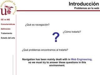 Introducción Problemas en la web ? Navigation has been mainly dealt with in  Web Engineering , so we must try to answer these questions in this environment. ¿Qué es navegación? ¿Cómo tratarla?   ¿Qué problemas encontramos al tratarla? SE vs WE Características Definición Tratamiento Estado del arte 