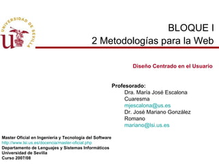 BLOQUE I  2 Metodologías para la Web   Diseño Centrado en el Usuario Profesorado: Dra. María José Escalona Cuaresma [email_address] Dr. José Mariano González Romano [email_address] Master Oficial en Ingeniería y Tecnología del Software http://www.lsi.us.es/docencia/master-oficial.php Departamento de Lenguajes y Sistemas Informáticos Universidad de Sevilla Curso 2007/08 