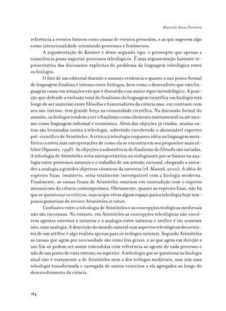 Marcelo Alves Ferreira

referência a eventos futuros como causas de eventos presentes, e as que sugerem algo
como intencionalidade orientando processos e fenômenos.
       A argumentação de Kramer é deste segundo tipo, e pressupõe que apenas a
consciência possa suportar processos teleológicos. É uma argumentação bastante re-
presentativa das discussões explícitas do problema da linguagem teleológica entre
os biólogos.
       O fato de um editorial discutir o assunto evidencia o quanto o uso pouco formal
de linguagem finalista é intenso entre biólogos, bem como o desconforto que esta lin-
guagem causa em situações em que é discutida com maior rigor metodológico. A posi-
ção que defende a exclusão total do finalismo da linguagem científica em biologia está
longe de ser unânime entre filósofos e historiadores da ciência mas, em contraste com
seu uso intenso, tem grande força na comunidade científica. Na discussão formal do
assunto, os biólogos tendem a ver o finalismo como elemento instrumental ou até mes-
mo como linguagem informal e econômica. Além das objeções já citadas, muitas ou-
tras são levantadas contra a teleologia, sobretudo envolvendo o abominável espectro
pré-científico de Aristóteles. A crítica à teleologia enquanto idéia ou linguagem meta-
fórica contém más interpretações de como ela se encontra em seu propositor mais cé-
lebre (Spassov, 1998). As objeções à subsistência do finalismo do filósofo são variadas.
A teleologia de Aristóteles seria antropocêntrica ou teologizante por se basear na ana-
logia entre processos naturais e o trabalho de um artesão racional, chegando a esten-
der a analogia a grandes objetivos cósmicos da natureza (cf. Maund, 2000). A idéia de
espécies fixas, imutáveis, seria totalmente incompatível com a biologia moderna.
Finalmente, as causas finais de Aristóteles estariam em contradição com o espírito
mecanicista da ciência contemporânea. Obviamente, quanto às espécies fixas, não há
que se questionar os críticos, mas os que vêem algum espaço para a teleologia hoje tam-
pouco gostariam de reviver Aristóteles in totum.
       Confusões entre a teleologia de Aristóteles e as concepções teológicas medievais
não são incomuns. No entanto, em Aristóteles as concepções teleológicas não envol-
vem agentes externos à natureza e a analogia entre natureza e artífice é tão somente
isto, uma analogia. A descrição do mundo natural com aspectos teleológicos decorren-
tes de um artífice é algo realista apenas para os teólogos naturais. Segundo Aristóteles
as causas que agem por necessidade são como leis gerais, e as que agem em direção a
um fim só podem ser assim entendidas com referência ao agente de cada processo e
não de um ponto de vista externo ou superior. A teleologia que se questiona na biologia
atual não é exatamente a de Aristóteles nem a dos teólogos medievais, mas sim uma
teleologia transformada e carregada de outros conceitos a ela agregados ao longo do
desenvolvimento da ciência.



184
 
