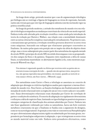 A teleologia na biologia contemporânea

       Ao longo deste artigo, pretendo mostrar que o uso de argumentação teleológica
por biólogos não se restringe a figuras de linguagem ou vícios de expressão, havendo
razões não triviais para que este tipo de linguagem subsista com tão incômodo vigor na
prática científica atual.
       Ao longo do período moderno, a atitude dos estudiosos do mundo vivo em rela-
ção à teleologia acompanhou as mudanças conceituais da ciência de um modo especial.
Embora tenha sido alterada pela revolução científica e mais ainda pela introdução da
teoria da evolução por Darwin e Wallace, sua relação com a mentalidade dominante
entre as outras ciências foi complexa e marcada pelo estranhamento. No primeiro caso,
o mecanicismo que permeou a revolução científica procurou descrever os seres vivos
como máquinas, buscando um enfoque que eliminasse quaisquer concessões ao
finalismo. As razões pelas quais esta posição não se impôs vão além do objetivo deste
artigo, mas o recuo subseqüente pôs a maior parte dos naturalistas da segunda metade
do século XVIII e princípio do século XIX em nítido descompasso com os pesquisado-
res dos campos da física e da química. Enquanto estes repudiavam a idéia de causas
finais, os naturalistas mantinham-se abertamente ligados a ela, como mostram as pa-
lavras de Whewell em 1840:

      Um sistema é organizado quando os efeitos que ocorrem entre as partes são es-
      senciais à nossa concepção do todo; ... quando não são apenas vistos, mas previs-
      tos, não apenas esperados mas pretendidos; em resumo, quando ao invés de se-
      rem causas e efeitos, são fins e meios... (Whewell, 1999).

      Em naturalistas como Cuvier e Owen a teleologia se assentava no conceito de
adaptação que abrangia os critérios tipológicos usados para organizar a imensa diver-
sidade do mundo vivo. Para Cuvier, as funções biológicas são finalisticamente deter-
minadas de modo relacional entre os órgãos de um ser vivo e entre cada ser e seu ambi-
ente. Essas determinações relacionais eram chamadas por Cuvier de correlação de
partes e condições de existência. O conceito de adaptação era rigidamente determinista
e reforçava a idéia de espécies fixas, limitando os tipos biológicos possíveis às poucas e
estanques categorias de classificação dos animais admitidas por Cuvier. Embora isto
não fosse igualmente enfatizado por todos os naturalistas, havia um forte contexto
metafísico criacionista em que o finalismo se fundia com o argumento do desígnio,
como se via na teologia natural. A oposição a esta visão se concentrou na Naturphilosophie
em que o determinismo adaptacionista rígido era substituído por leis mais gerais, res-
ponsáveis por homologias subjacentes à adaptação, e que reintegravam os seres vivos
ao mundo material como um todo. Embora estes pensadores alternativos, como



                                                                                          185
 