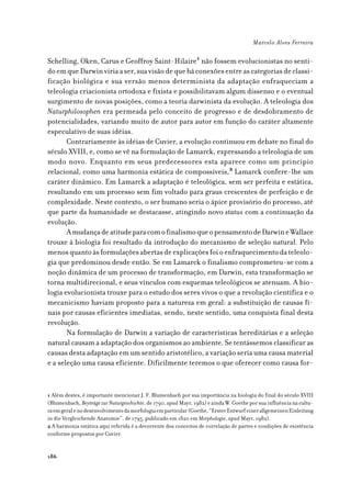Marcelo Alves Ferreira

Schelling, Oken, Carus e Geoffroy Saint-Hilaire1 não fossem evolucionistas no senti-
do em que Darwin viria a ser, sua visão de que há conexões entre as categorias de classi-
ficação biológica e sua versão menos determinista da adaptação enfraqueciam a
teleologia criacionista ortodoxa e fixista e possibilitavam algum dissenso e o eventual
surgimento de novas posições, como a teoria darwinista da evolução. A teleologia dos
Naturphilosophen era permeada pelo conceito de progresso e de desdobramento de
potencialidades, variando muito de autor para autor em função do caráter altamente
especulativo de suas idéias.
       Contrariamente às idéias de Cuvier, a evolução continuou em debate no final do
século XVIII, e, como se vê na formulação de Lamarck, expressando a teleologia de um
modo novo. Enquanto em seus predecessores esta aparece como um princípio
relacional, como uma harmonia estática de compossíveis,2 Lamarck confere-lhe um
caráter dinâmico. Em Lamarck a adaptação é teleológica, sem ser perfeita e estática,
resultando em um processo sem fim voltado para graus crescentes de perfeição e de
complexidade. Neste contexto, o ser humano seria o ápice provisório do processo, até
que parte da humanidade se destacasse, atingindo novo status com a continuação da
evolução.
       A mudança de atitude para com o finalismo que o pensamento de Darwin e Wallace
trouxe à biologia foi resultado da introdução do mecanismo de seleção natural. Pelo
menos quanto às formulações abertas de explicações foi o enfraquecimento da teleolo-
gia que predominou desde então. Se em Lamarck o finalismo comprometeu-se com a
noção dinâmica de um processo de transformação, em Darwin, esta transformação se
torna multidirecional, e seus vínculos com esquemas teleológicos se atenuam. A bio-
logia evolucionista trouxe para o estudo dos seres vivos o que a revolução científica e o
mecanicismo haviam proposto para a natureza em geral: a substituição de causas fi-
nais por causas eficientes imediatas, sendo, neste sentido, uma conquista final desta
revolução.
       Na formulação de Darwin a variação de características hereditárias e a seleção
natural causam a adaptação dos organismos ao ambiente. Se tentássemos classificar as
causas desta adaptação em um sentido aristotélico, a variação seria uma causa material
e a seleção uma causa eficiente. Dificilmente teremos o que oferecer como causa for-


1 Além destes, é importante mencionar J. F. Blumenbach por sua importância na biologia do final do século XVIII
(Blumenbach, Beyträge zur Naturgeschichte, de 1790, apud Mayr, 1982) e ainda W. Goethe por sua influência na cultu-
ra em geral e no desenvolvimento da morfologia em particular (Goethe, “Erster Entwurf einer allgemeinen Einleitung
in die Vergleichende Anatomie”, de 1795, publicado em 1820 em Morphologie, apud Mayr, 1982).
2 A harmonia estática aqui referida é a decorrente dos conceitos de correlação de partes e condições de existência
conforme propostos por Cuvier.


186
 