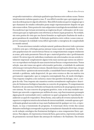 Marcelo Alves Ferreira

seu pendor matemático: a distinção qualitativa que fazemos entre ordem e acaso. Somos
intuitivamente realistas quanto a isso. É-nos difícil conceber que a percepção que te-
mos da ordem possa ter algo de arbitrário. Mais difícil ainda nos parece imaginar que o
que chamamos de estados ordenados possa surgir espontaneamente daquilo em que
não vemos ordem. Estes pontos de vista subjacentes à axiologia da mentalidade cientí-
fica moderna é que tornam necessárias as exigências de pré-ordenação e até de cons-
ciência para que as explicações com referência ao futuro sejam pensáveis. Na verdade,
são estes pontos de vista que nos fazem formular as explicações finalistas de modo a
gerar paradoxos de causalidade. A distinção qualitativa entre ordem e acaso como as-
pectos estanques da realidade torna difícil apreender a emergência de complexidade
no mundo natural.
       Se nos ativermos contudo à seleção natural, podemos descrever todo o processo
evolutivo sem que a teleologia pareça ameaçar nossa noção de causalidade. As varia-
ções populacionais de características físicas ou comportamentais surgem totalmente
ao acaso, pela razão puramente física de que o material genético não é perfeitamente
estável. Os vários tipos de indivíduos resultantes são selecionados em um sentido to-
talmente impessoal: simplesmente alguns terão mais sucesso que outros em sobrevi-
ver e se reproduzir em função de suas características físicas e comportamentais. Temos
seleção, mas não temos um agente selecionador particular, a totalidade do ambiente
seleciona por interações físicas comuns. Quando damos explicações deste tipo, em que
só eventos físico-químicos são mencionados, a causalidade linear está preservada, sub-
sistindo o problema, nada desprezível, de que estes eventos se dão em matéria viva
previamente organizada e que se comporta contemplando fins, de modo teleológico.
Uma resposta completa a isto incluiria a maior das questões da biologia, isto é, a ori-
gem da vida. Uma resposta não exaustiva contém normalmente explicações e descri-
ções de fenômenos biológicos baseadas no conceito de programa. O comportamento
finalístico de um sistema é definido em função da existência de um programa interno a
este sistema. No caso concreto do programa genético, trata-se de uma entidade cam-
biante que antecede o organismo por milhões de anos, cujo funcionamento pressupõe
algum grau de continuidade entre o ambiente no qual o programa foi reproduzido e o
ambiente ao qual ele responderá. Dessa forma, uma cadeia de eventos naturais faz de-
saparecer a exigência intuitiva da inclusão de intencionalidade, restando apenas a pré-
ordenação gradual ancorada no traço mais fundamental de qualquer ser vivo, a repro-
dução, ou seja a transmissão do programa. A consecução desta versão das causas
distantes em biologia corresponde ao projeto normalmente chamado de reducionismo,
ou de redução ontológica dos fenômenos biológicos a seus componentes físico-quí-
micos. Para alguns, ele representa a tirania da física, para outros, representa a salvação
do pensamento racional diante das ameaças do vitalismo e do finalismo. Em termos

188
 