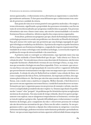 A teleologia na biologia contemporânea

menos apaixonados, o reducionismo seria a alternativa ao organicismo e a uma biolo-
gia totalmente autônoma. É claro para seus defensores que o reducionismo tem a mis-
são de preservar a unidade da ciência.
       Esse ponto de vista só se tornou possível com a genética molecular, e fez surgir o
termo teleonomia, significando a propriedade dos processos orientados a um fim em
razão de serem desencadeados por programas estabelecidos no passado. Um processo
teleonômico não tem o futuro como causa, não envolve intencionalidade e só envolve
fenômenos físicos ordinários, idênticos àqueles dos corpos menos organizados.
       A esta altura, podemos nos perguntar: por que, diante da formulação teleonômica,
a teleologia permaneceria sendo um problema a ser discutido na filosofia da biologia?
Vejo pelo menos três razões que não permitem que uma biologia expurgada de qual-
quer teleologia se estabeleça em definitivo. A primeira diz respeito ao poder heurístico
da física quanto aos fenômenos biológicos, a segunda diz respeito à questionável legi-
timidade de se tratar a teleologia como metáfora na biologia, e a terceira diz respeito ao
problema do escopo da intencionalidade e da consciência.
       A primeira razão se contrapõe ao reducionismo, cuja expressão mais crua seja
talvez a frase atribuída a Ernest Rutherford que diz que: “toda ciência ou é física ou
coleção de selos”. Se entendermos ciência como descrição de fenômenos, não há como
responder facilmente a Rutherford e teremos de nos restringir à física, ou seja, tería-
mos que acomodar a biologia em uma física expandida. Creio, no entanto, que esta se-
ria uma física com uma tal superpopulação de conceitos ad hoc e vagamente definidos
que provavelmente terminaríamos com algo como um mapa maior que o território re-
presentado. A coleção de selos de Rutherford na verdade é uma coleção de fatos, tais
como o surgimento da vida na Terra, da fotossíntese, da respiração aeróbica, dos orga-
nismos pluricelulares etc. São fatos que não têm uma conexão estabelecida com as leis
físicas, com o modo como a matéria se comporta. Melhor dizendo, é fácil descrever o
que ocorre em um organismo em termos físicos, é ainda fácil assim descrever as trans-
formações por que o organismo passa em um processo de mutação e seleção, mas des-
crever a complexidade já estabelecida não é explicá-la. Estamos aqui diante do proble-
ma dos “comos” e dos “porquês”, do problema que fez Aristóteles rejeitar as explicações
mecânicas do atomismo. Em uma escala de tempo reduzida, descrever parece perigo-
samente com explicar, mas se alargarmos temporalmente os fenômenos, veremos que
se trata de explicar a própria vida. A grande dificuldade para o reducionismo é o caráter
histórico da biologia, pois o surgimento da vida e o decorrente processo de evolução
não são decorrências necessárias do que a física nos diz sobre a matéria. Se nos per-
guntamos sobre o que alimenta a objeção dos reducionistas às categorias e conceitos
autônomos da biologia, podemos encontrar razões bastante profundas e perturbadoras.
Parece-me que as mais importantes seriam a aparente arbitrariedade dessas categorias

                                                                                      189
 