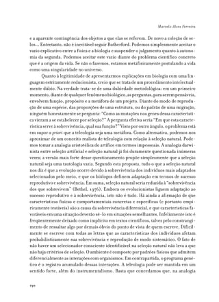 Marcelo Alves Ferreira

e a aparente contingência dos objetos a que elas se referem. De novo a coleção de se-
los... Entretanto, não é inevitável seguir Rutherford. Podemos simplesmente aceitar o
vazio explicativo entre a física e a biologia e suspender o julgamento quanto à autono-
mia da segunda. Podemos aceitar este vazio diante do problema científico concreto
que é a origem da vida. Se não o fazemos, estamos metafisicamente postulando a vida
como uma singularidade no universo.
       Quanto à legitimidade de apresentarmos explicações em biologia com uma lin-
guagem estritamente reducionista, creio que se trata de um procedimento intelectual-
mente dúbio. Na verdade trata-se de uma dubiedade metodológica: em um primeiro
momento, diante de qualquer fenômeno biológico, as perguntas, para serem pensáveis,
envolvem função, propósito e a metáfora de um projeto. Diante do modo de reprodu-
ção de uma espécie, das proporções de uma estrutura, ou do padrão de uma migração,
ninguém honestamente se pergunta: “Como as mutações nos genes dessa característi-
ca vieram a se estabelecer por seleção?” A pergunta efetiva seria “Em que esta caracte-
rística serve à sobrevivência, qual sua função?” Visto por outro ângulo, o problema está
em supor a priori que a teleologia seja uma metáfora. Como alternativa, podemos nos
aproximar de um conceito realista de teleologia com relação à seleção natural. Pode-
mos tomar a analogia aristotélica do artífice em termos impessoais. A analogia darwi-
nista entre seleção artificial e seleção natural já foi duramente questionada inúmeras
vezes; a versão mais forte desse questionamento propõe simplesmente que a seleção
natural seja uma tautologia vazia. Segundo esta proposta, tudo o que a seleção natural
nos diz é que a evolução ocorre devido à sobrevivência dos indivíduos mais adaptados
selecionados pelo meio, e que os biólogos definem adaptação em termos de sucesso
reprodutivo e sobrevivência. Em suma, seleção natural seria reduzida à “sobrevivência
dos que sobrevivem” (Bethel, 1976). Embora os evolucionistas liguem adaptação ao
sucesso reprodutivo e à sobrevivência, isto não é tudo. Há ainda a afirmação de que
características físicas e comportamentais concretas e específicas (e portanto empi-
ricamente testáveis) são a causa da sobrevivência diferencial, e que características fa-
voráveis em uma situação deverão sê-lo em situações semelhantes. Infelizmente isto é
freqüentemente deixado como implícito em textos científicos, talvez pelo constrangi-
mento de ressaltar algo por demais óbvio do ponto de vista de quem escreve. Dificil-
mente se escreve com todas as letras que as características dos indivíduos afetam
probabilisticamente sua sobrevivência e reprodução de modo sistemático. O fato de
não haver um selecionador consciente identificável na seleção natural não leva a que
não haja critérios de seleção. O ambiente é composto por padrões físicos que admitem
diferencialmente as interações com organismos. Em contrapartida, o programa gené-
tico é o registro acumulado dessas interações. A teleologia pode ser mantida em um
sentido forte, além do instrumentalismo. Basta que concedamos que, na analogia

190
 