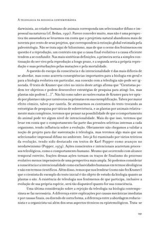 A teleologia na biologia contemporânea

darwinista, ao criador humano de animais corresponda um selecionador difuso e im-
pessoal na natureza (cf. Bedau, 1991). Parece conceder muito, mas não é uma perspec-
tiva tão assustadora se levarmos em conta que o projetista natural abandonou mais de
noventa por cento de seus projetos, que correspondem à extinção global estimada pela
paleontologia. Não se trata aqui de hilozoísmo, mas de que o cerne dos fenômenos em
questão é a reprodução, um contexto em que a causa final evolutiva e a causa eficiente
tendem a se confundir. Nas mais sintéticas definições, a primeira seria a simples con-
tinuação do ser vivo pela reprodução a longo prazo, e a segunda seria a própria repro-
dução e suas perturbações pelas mutações e pela mortalidade.
       A questão do escopo da consciência e da intencionalidade é das mais difíceis de
se abordar, mas como acarreta conseqüências importantes para a biologia em geral e
para a biologia evolutiva em particular, sua conexão com a teleologia não pode ser ig-
norada. O texto de Kramer que citei no início deste artigo afirma que “Cientistas po-
dem ter objetivos e podem desenvolver estratégias de pesquisa para atingi-los, mas
plantas não podem [...]”. Não há como saber as razões exatas de Kramer para ter opta-
do por plantas e não por carnívoros ou primatas em sua exemplificação. Talvez por maior
efeito cômico, talvez por cautela. Se atenuarmos os contrastes do texto trocando as
estratégias de pesquisa por táticas de sobrevivência, e as plantas por animais relativa-
mente mais complexos, teremos que pensar na possibilidade de que o comportamento
do animal pode ter algum nível de intencionalidade. Mais do que isso, teremos que
levar em conta que o comportamento faz parte das pressões seletivas internas a cada
organismo, tendo influência sobre a evolução. Obviamente não chegamos a validar a
noção de projeto para dar sustentação à teleologia, mas teremos algo mais que um
selecionador impessoal difuso no ambiente. Isto já foi examinado por vários teóricos
da evolução, tendo sido destacado em textos de Karl Popper como avanços no
neodarwinismo (Popper, 1974). Ações conscientes e intencionais acarretam proces-
sos teleológicos, como o comportamento humano. Mesmo que ocorrendo com alcance
temporal estreito, frações dessas ações tornam os traços de finalismo do processo
evolutivo menos impensáveis de uma perspectiva mais ampla. Só podemos considerar
a consciência e a intencionalidade como exclusividades humanas em termos ideológicos
e não em termos científicos. Além disso, temos que nos lembrar (como não fez Kramer)
que o cientista do exemplo do texto inicial é tão objeto de estudo da biologia quanto as
plantas o são. A existência de teleologia nos fenômenos de que participa, inclusive a
evolução de sua própria espécie, será tão disputável quanto for sua consciência.
       Uma última consideração sobre a rejeição da teleologia na biologia contempo-
rânea se faz necessária. A diferença entre explicações por causas mecânicas imediatas
e por causas finais, ou dizendo de outra forma, a diferença entre a abordagem reducio-
nista e a organicista vai além dos seus aspectos técnicos ou epistemológicos. Trata-se

                                                                                     191
 