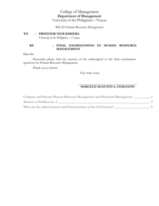 College of Management
Department of Management
University of the Philippines – Visayas
BM 221 Human Resource Management
TO : PROFESOR NICK BABIERA
University of the Philippines – Visayas
RE : FINAL EXAMINATIONS IN HUMAN RESOURCE
MANAGEMENT
Dear Sir:
Hereunder please find the answers of the undersigned to the final examination
questions for Human Resource Management.
Thank you, I remain
Very truly yours,
MARCELO AUGUSTO A. COSGAYON
Compare and Discuss Human Resource Management and Personnel Management __________ 2
Answers to Problem no. 2 ___________________________________________________________ 3
What are the salient features and Characteristics of the Civil Service?_______________________ 9
 