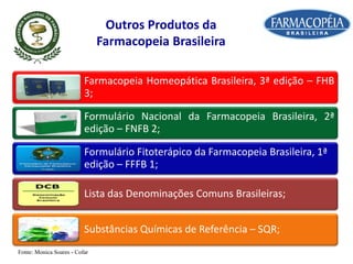 Outros Produtos da
Farmacopeia Brasileira
Farmacopeia Homeopática Brasileira, 3ª edição – FHB
3;
Formulário Nacional da Farmacopeia Brasileira, 2ª
edição – FNFB 2;
Formulário Fitoterápico da Farmacopeia Brasileira, 1ª
edição – FFFB 1;
Lista das Denominações Comuns Brasileiras;
Substâncias Químicas de Referência – SQR;
Fonte: Monica Soares - Cofar
 