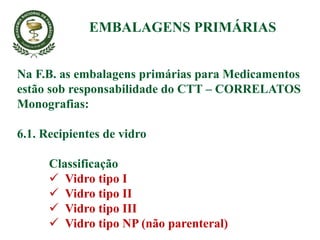 Na F.B. as embalagens primárias para Medicamentos
estão sob responsabilidade do CTT – CORRELATOS
Monografias:
6.1. Recipientes de vidro
Classificação
 Vidro tipo I
 Vidro tipo II
 Vidro tipo III
 Vidro tipo NP (não parenteral)
EMBALAGENS PRIMÁRIAS
 