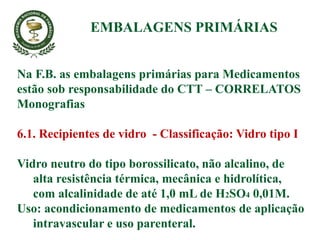 Na F.B. as embalagens primárias para Medicamentos
estão sob responsabilidade do CTT – CORRELATOS
Monografias
6.1. Recipientes de vidro - Classificação: Vidro tipo I
Vidro neutro do tipo borossilicato, não alcalino, de
alta resistência térmica, mecânica e hidrolítica,
com alcalinidade de até 1,0 mL de H2SO4 0,01M.
Uso: acondicionamento de medicamentos de aplicação
intravascular e uso parenteral.
EMBALAGENS PRIMÁRIAS
 