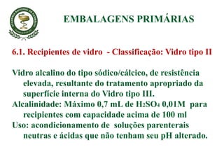 6.1. Recipientes de vidro - Classificação: Vidro tipo II
Vidro alcalino do tipo sódico/cálcico, de resistência
elevada, resultante do tratamento apropriado da
superfície interna do Vidro tipo III.
Alcalinidade: Máximo 0,7 mL de H2SO4 0,01M para
recipientes com capacidade acima de 100 ml
Uso: acondicionamento de soluções parenterais
neutras e ácidas que não tenham seu pH alterado.
EMBALAGENS PRIMÁRIAS
 