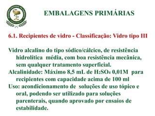 6.1. Recipientes de vidro - Classificação: Vidro tipo III
Vidro alcalino do tipo sódico/cálcico, de resistência
hidrolítica média, com boa resistência mecânica,
sem qualquer tratamento superficial.
Alcalinidade: Máximo 8,5 mL de H2SO4 0,01M para
recipientes com capacidade acima de 100 ml
Uso: acondicionamento de soluções de uso tópico e
oral, podendo ser utilizado para soluções
parenterais, quando aprovado por ensaios de
estabilidade.
EMBALAGENS PRIMÁRIAS
 