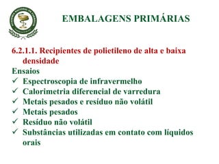 6.2.1.1. Recipientes de polietileno de alta e baixa
densidade
Ensaios
 Espectroscopia de infravermelho
 Calorimetria diferencial de varredura
 Metais pesados e resíduo não volátil
 Metais pesados
 Resíduo não volátil
 Substâncias utilizadas em contato com líquidos
orais
EMBALAGENS PRIMÁRIAS
 