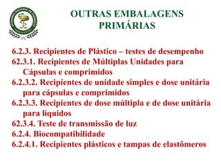 6.2.3. Recipientes de Plástico – testes de desempenho
62.3.1. Recipientes de Múltiplas Unidades para
Cápsulas e comprimidos
6.2.3.2. Recipientes de unidade simples e dose unitária
para cápsulas e comprimidos
6.2.3.3. Recipientes de dose múltipla e de dose unitária
para líquidos
62.3.4. Teste de transmissão de luz
6.2.4. Biocompatibilidade
6.2.4.1. Recipientes plásticos e tampas de elastômeros
OUTRAS EMBALAGENS
PRIMÁRIAS
 