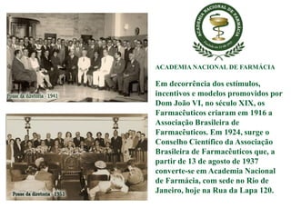 ACADEMIA NACIONAL DE FARMÁCIA
Em decorrência dos estímulos,
incentivos e modelos promovidos por
Dom João VI, no século XIX, os
Farmacêuticos criaram em 1916 a
Associação Brasileira de
Farmacêuticos. Em 1924, surge o
Conselho Científico da Associação
Brasileira de Farmacêuticos que, a
partir de 13 de agosto de 1937
converte-se em Academia Nacional
de Farmácia, com sede no Rio de
Janeiro, hoje na Rua da Lapa 120.
 