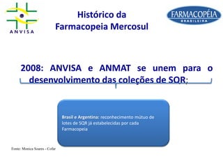 Histórico da
Farmacopeia Mercosul
2008: ANVISA e ANMAT se unem para o
desenvolvimento das coleções de SQR;
Brasil e Argentina: reconhecimento mútuo de
lotes de SQR já estabelecidas por cada
Farmacopeia
Fonte: Monica Soares - Cofar
 