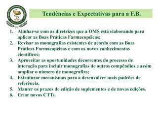 1. Alinhar-se com as diretrizes que a OMS está elaborando para
aplicar as Boas Práticas Farmacopéicas;
2. Revisar as monografias existentes de acordo com as Boas
Práticas Farmacopéicas e com os novos conhecimentos
científicos;
3. Aproveitar as oportunidades decorrentes do processo de
interação para incluir monografias de outros compêndios e assim
ampliar o número de monografias;
4. Estruturar mecanismos para a desenvolver mais padrões de
referência.
5. Manter os prazos de edição de suplementos e de novas edições.
6. Criar novos CTTs.
Tendências e Expectativas para a F.B.
 
