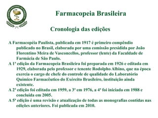 Cronologia das edições
A Farmacopéia Paulista, publicada em 1917 é primeiro compêndio
publicado no Brasil, elaborada por uma comissão presidida por João
Florentino Meira de Vasconcellos, professor (lente) da Faculdade de
Farmácia de São Paulo.
A 1ª edição da Farmacopeia Brasileira foi preparada em 1926 e editada em
1929, elaborada pelo professor e tenente Rodolpho Albino, que na época
exercia o cargo de chefe do controle de qualidade do Laboratório
Químico Farmacêutico do Exército Brasileiro, instituição ainda
existente.
A 2ª edição foi editada em 1959, a 3ª em 1976, a 4ª foi iniciada em 1988 e
concluída em 2005.
A 5ª edição é uma revisão e atualização de todas as monografias contidas nas
edições anteriores. Foi publicada em 2010.
Farmacopeia Brasileira
 