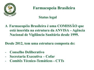 Status legal
A Farmacopéia Brasileira é uma COMISSÃO que
está inserida na estrutura da ANVISA – Agência
Nacional de Vigilância Sanitária desde 1999.
Desde 2012, tem uma estrutura composta de:
- Conselho Deliberativo
- Secretaria Executiva – Cofar
- Comitês Técnico-Temáticos - CTTs
Farmacopeia Brasileira
 