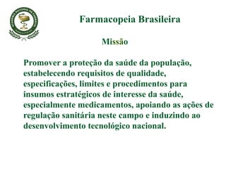 Missão
Promover a proteção da saúde da população,
estabelecendo requisitos de qualidade,
especificações, limites e procedimentos para
insumos estratégicos de interesse da saúde,
especialmente medicamentos, apoiando as ações de
regulação sanitária neste campo e induzindo ao
desenvolvimento tecnológico nacional.
Farmacopeia Brasileira
 
