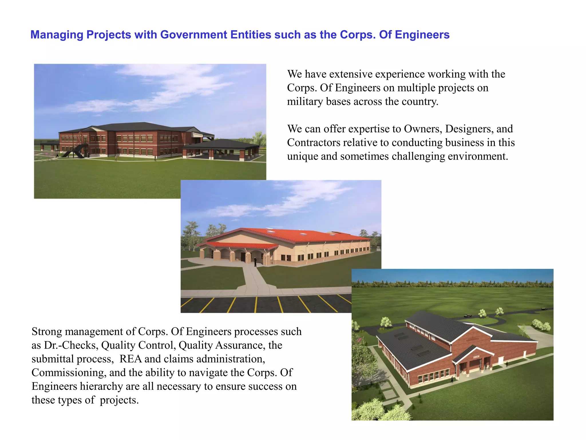 Managing Projects with Government Entities such as the Corps. Of Engineers


                                                      We have extensive experience working with the
                                                      Corps. Of Engineers on multiple projects on
                                                      military bases across the country.

                                                      We can offer expertise to Owners, Designers, and
                                                      Contractors relative to conducting business in this
                                                      unique and sometimes challenging environment.




Strong management of Corps. Of Engineers processes such
as Dr.-Checks, Quality Control, Quality Assurance, the
submittal process, REA and claims administration,
Commissioning, and the ability to navigate the Corps. Of
Engineers hierarchy are all necessary to ensure success on
these types of projects.
 
