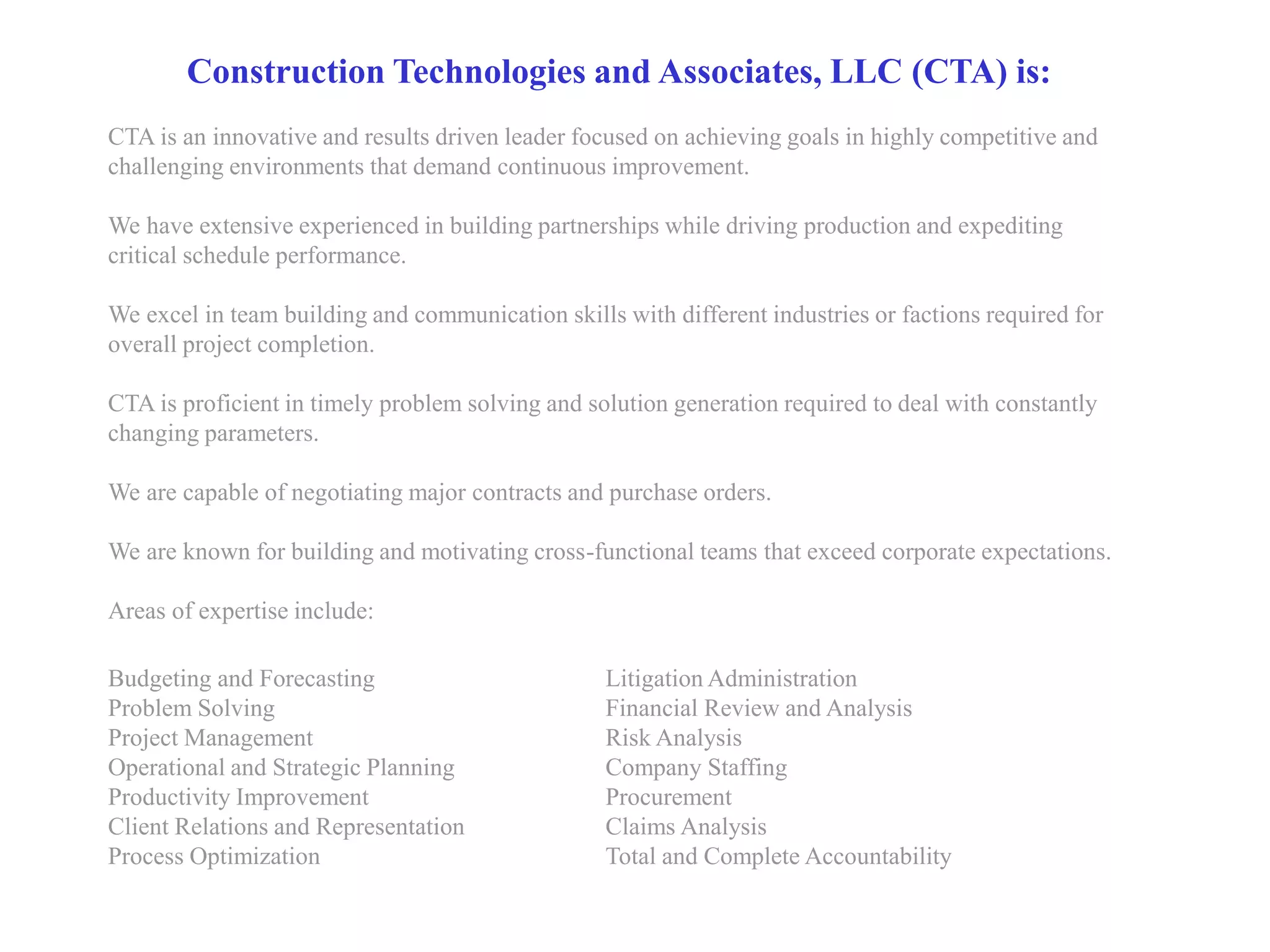 Construction Technologies and Associates, LLC (CTA) is:
CTA is an innovative and results driven leader focused on achieving goals in highly competitive and
challenging environments that demand continuous improvement.

We have extensive experienced in building partnerships while driving production and expediting
critical schedule performance.

We excel in team building and communication skills with different industries or factions required for
overall project completion.

CTA is proficient in timely problem solving and solution generation required to deal with constantly
changing parameters.

We are capable of negotiating major contracts and purchase orders.

We are known for building and motivating cross-functional teams that exceed corporate expectations.

Areas of expertise include:

Budgeting and Forecasting                         Litigation Administration
Problem Solving                                   Financial Review and Analysis
Project Management                                Risk Analysis
Operational and Strategic Planning                Company Staffing
Productivity Improvement                          Procurement
Client Relations and Representation               Claims Analysis
Process Optimization                              Total and Complete Accountability
 