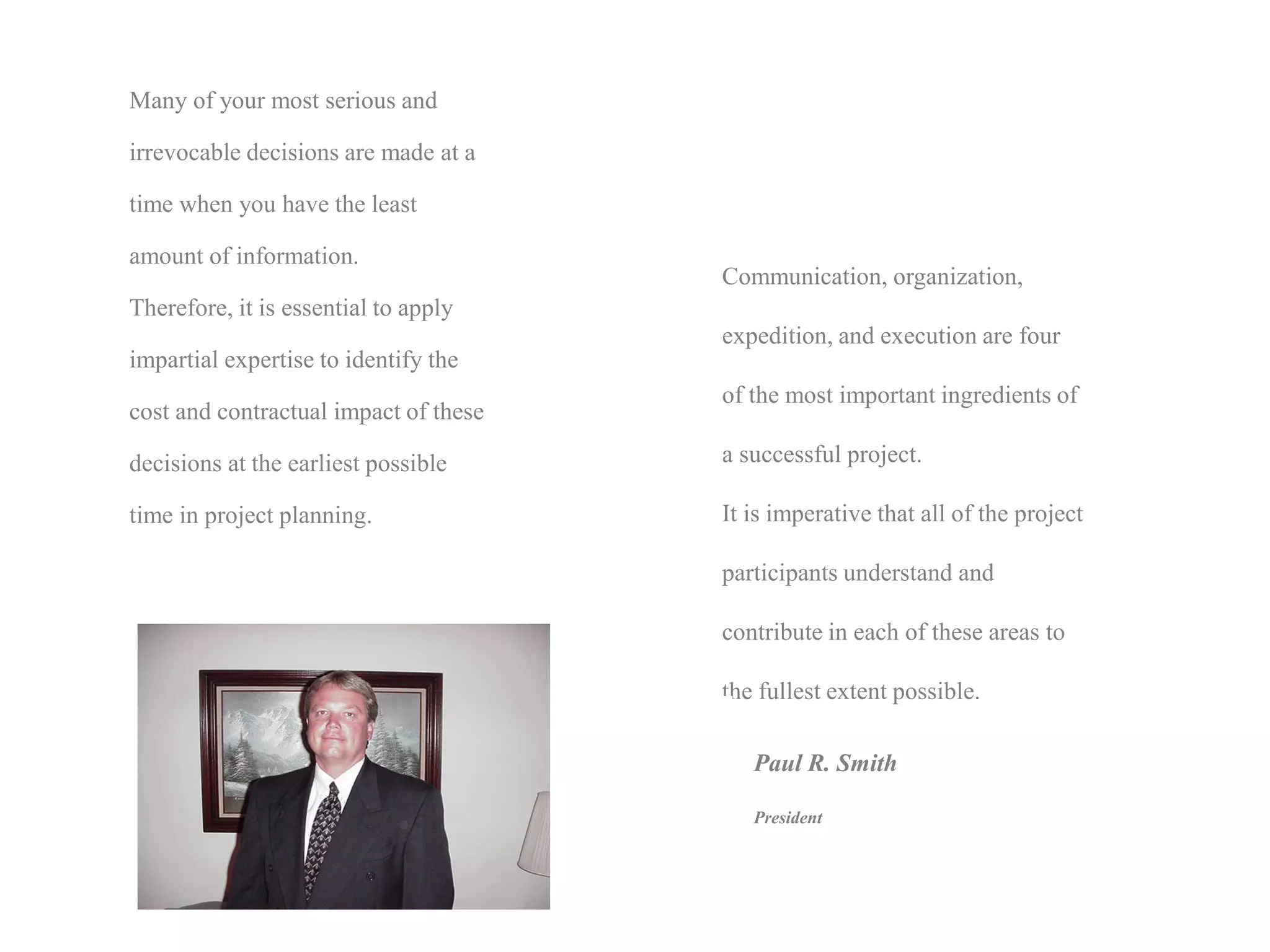 Many of your most serious and

irrevocable decisions are made at a

time when you have the least

amount of information.
                                       Communication, organization,
Therefore, it is essential to apply
                                       expedition, and execution are four
impartial expertise to identify the
                                       of the most important ingredients of
cost and contractual impact of these

decisions at the earliest possible     a successful project.

time in project planning.              It is imperative that all of the project

                                       participants understand and

                                       contribute in each of these areas to

                                       the fullest extent possible.

                                          Paul R. Smith

                                          President
 