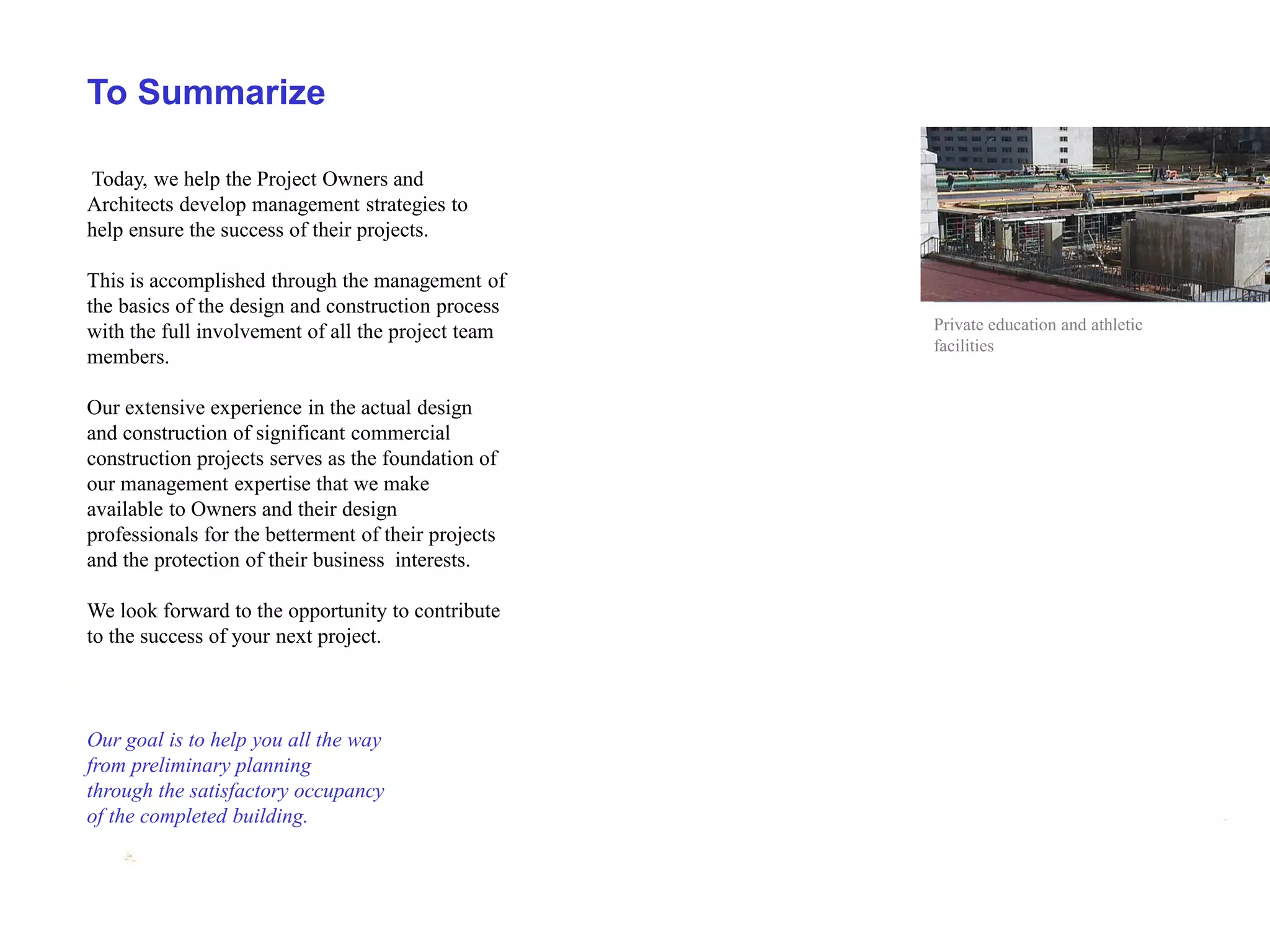 To Summarize

Today, we help the Project Owners and
Architects develop management strategies to
help ensure the success of their projects.

This is accomplished through the management of
the basics of the design and construction process
with the full involvement of all the project team    Private education and athletic
                                                     facilities
members.

Our extensive experience in the actual design
and construction of significant commercial
construction projects serves as the foundation of
our management expertise that we make
available to Owners and their design
professionals for the betterment of their projects
and the protection of their business interests.

We look forward to the opportunity to contribute
to the success of your next project.



Our goal is to help you all the way
from preliminary planning
through the satisfactory occupancy
of the completed building.
 