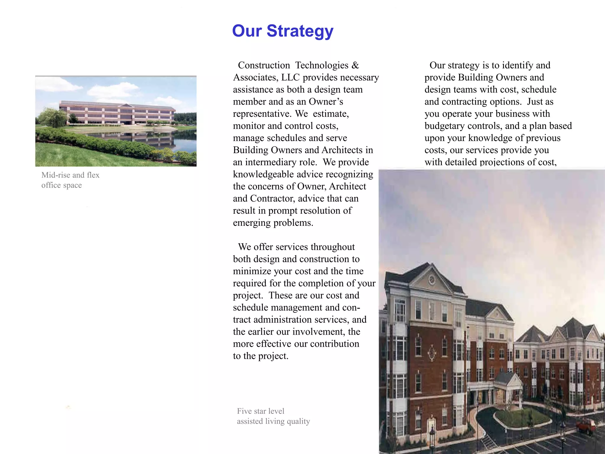 Our Strategy
                     Construction Technologies &           Our strategy is to identify and
                    Associates, LLC provides necessary    provide Building Owners and
                    assistance as both a design team      design teams with cost, schedule
                    member and as an Owner’s              and contracting options. Just as
                    representative. We estimate,          you operate your business with
                    monitor and control costs,            budgetary controls, and a plan based
                    manage schedules and serve            upon your knowledge of previous
                    Building Owners and Architects in     costs, our services provide you
                    an intermediary role. We provide      with detailed projections of cost,
Mid-rise and flex   knowledgeable advice recognizing
office space        the concerns of Owner, Architect
                    and Contractor, advice that can
                    result in prompt resolution of
                    emerging problems.

                      We offer services throughout
                    both design and construction to
                    minimize your cost and the time
                    required for the completion of your
                    project. These are our cost and
                    schedule management and con-
                    tract administration services, and
                    the earlier our involvement, the
                    more effective our contribution
                    to the project.




                    Five star level
                    assisted living quality
 