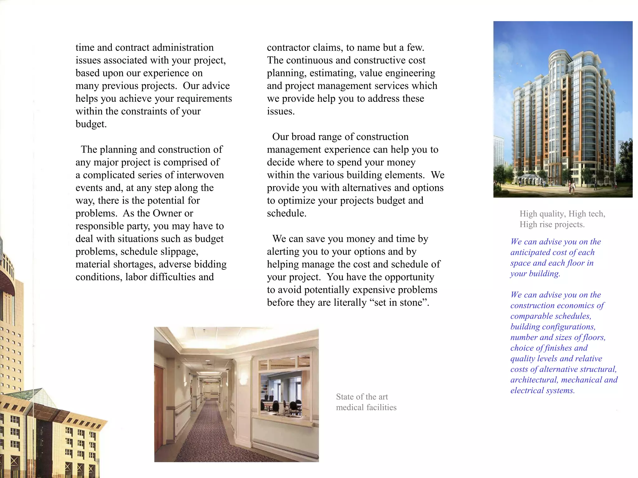 time and contract administration       contractor claims, to name but a few.
issues associated with your project,   The continuous and constructive cost
based upon our experience on           planning, estimating, value engineering
many previous projects. Our advice     and project management services which
helps you achieve your requirements    we provide help you to address these
within the constraints of your         issues.
budget.
                                        Our broad range of construction
 The planning and construction of      management experience can help you to
any major project is comprised of      decide where to spend your money
a complicated series of interwoven     within the various building elements. We
events and, at any step along the      provide you with alternatives and options
way, there is the potential for        to optimize your projects budget and
problems. As the Owner or              schedule.                                     High quality, High tech,
responsible party, you may have to                                                   High rise projects.
deal with situations such as budget     We can save you money and time by          We can advise you on the
problems, schedule slippage,           alerting you to your options and by         anticipated cost of each
material shortages, adverse bidding    helping manage the cost and schedule of     space and each floor in
conditions, labor difficulties and     your project. You have the opportunity      your building.
                                       to avoid potentially expensive problems     We can advise you on the
                                       before they are literally “set in stone”.   construction economics of
                                                                                   comparable schedules,
                                                                                   building configurations,
                                                                                   number and sizes of floors,
                                                                                   choice of finishes and
                                                                                   quality levels and relative
                                                                                   costs of alternative structural,
                                                                                   architectural, mechanical and
                                                                                   electrical systems.
                                                       State of the art
                                                       medical facilities
 