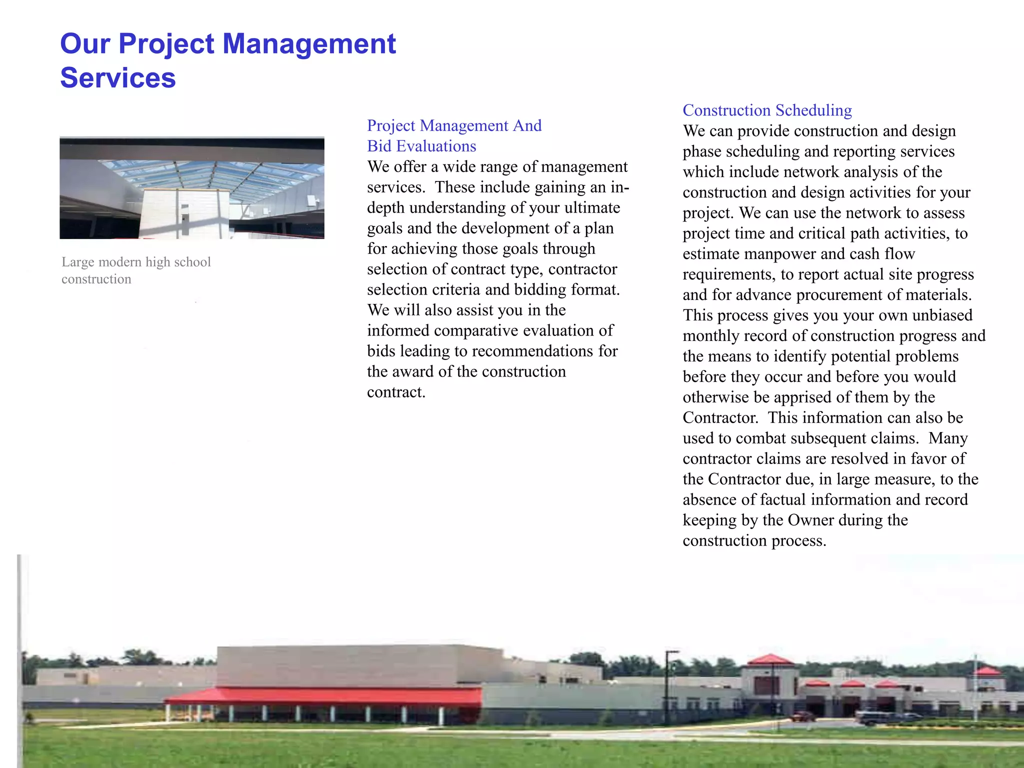 Our Project Management
Services
                                                                    Construction Scheduling
                           Project Management And                   We can provide construction and design
                           Bid Evaluations                          phase scheduling and reporting services
                           We offer a wide range of management      which include network analysis of the
                           services. These include gaining an in-   construction and design activities for your
                           depth understanding of your ultimate     project. We can use the network to assess
                           goals and the development of a plan      project time and critical path activities, to
                           for achieving those goals through        estimate manpower and cash flow
Large modern high school
                           selection of contract type, contractor   requirements, to report actual site progress
construction
                           selection criteria and bidding format.   and for advance procurement of materials.
                           We will also assist you in the           This process gives you your own unbiased
                           informed comparative evaluation of       monthly record of construction progress and
                           bids leading to recommendations for      the means to identify potential problems
                           the award of the construction            before they occur and before you would
                           contract.                                otherwise be apprised of them by the
                                                                    Contractor. This information can also be
                                                                    used to combat subsequent claims. Many
                                                                    contractor claims are resolved in favor of
                                                                    the Contractor due, in large measure, to the
                                                                    absence of factual information and record
                                                                    keeping by the Owner during the
                                                                    construction process.
 