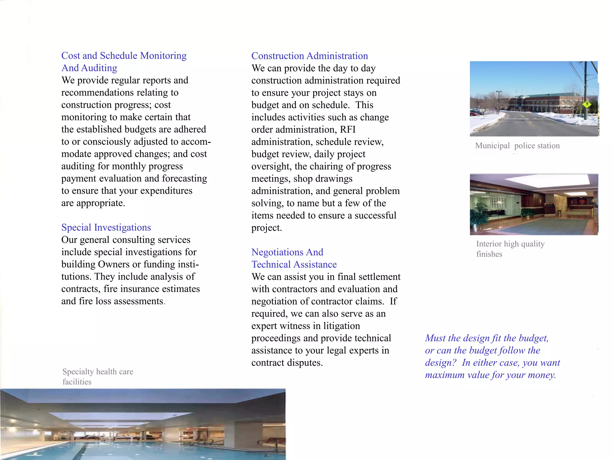 Cost and Schedule Monitoring           Construction Administration
And Auditing                           We can provide the day to day
We provide regular reports and         construction administration required
recommendations relating to            to ensure your project stays on
construction progress; cost            budget and on schedule. This
monitoring to make certain that        includes activities such as change
the established budgets are adhered    order administration, RFI
to or consciously adjusted to accom-   administration, schedule review,                   Municipal police station
modate approved changes; and cost      budget review, daily project
auditing for monthly progress          oversight, the chairing of progress
payment evaluation and forecasting     meetings, shop drawings
to ensure that your expenditures       administration, and general problem
are appropriate.                       solving, to name but a few of the
                                       items needed to ensure a successful
Special Investigations                 project.
Our general consulting services                                                            Interior high quality
include special investigations for     Negotiations And                                    finishes
building Owners or funding insti-      Technical Assistance
tutions. They include analysis of      We can assist you in final settlement
contracts, fire insurance estimates    with contractors and evaluation and
and fire loss assessments.             negotiation of contractor claims. If
                                       required, we can also serve as an
                                       expert witness in litigation
                                       proceedings and provide technical       Must the design fit the budget,
                                       assistance to your legal experts in     or can the budget follow the
                                       contract disputes.                      design? In either case, you want
Specialty health care                                                          maximum value for your money.
facilities
 