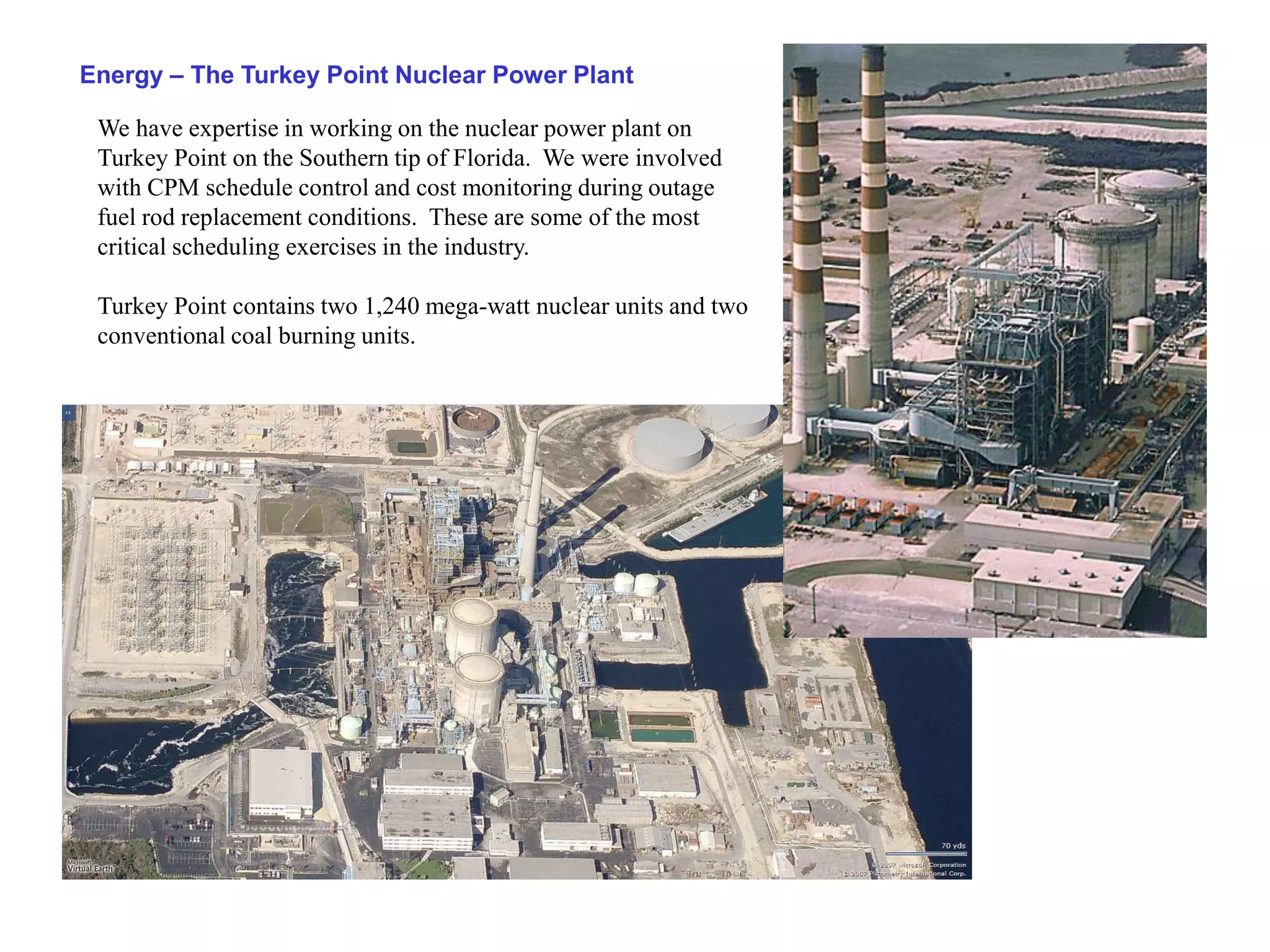 Energy – The Turkey Point Nuclear Power Plant

 We have expertise in working on the nuclear power plant on
 Turkey Point on the Southern tip of Florida. We were involved
 with CPM schedule control and cost monitoring during outage
 fuel rod replacement conditions. These are some of the most
 critical scheduling exercises in the industry.

 Turkey Point contains two 1,240 mega-watt nuclear units and two
 conventional coal burning units.
 