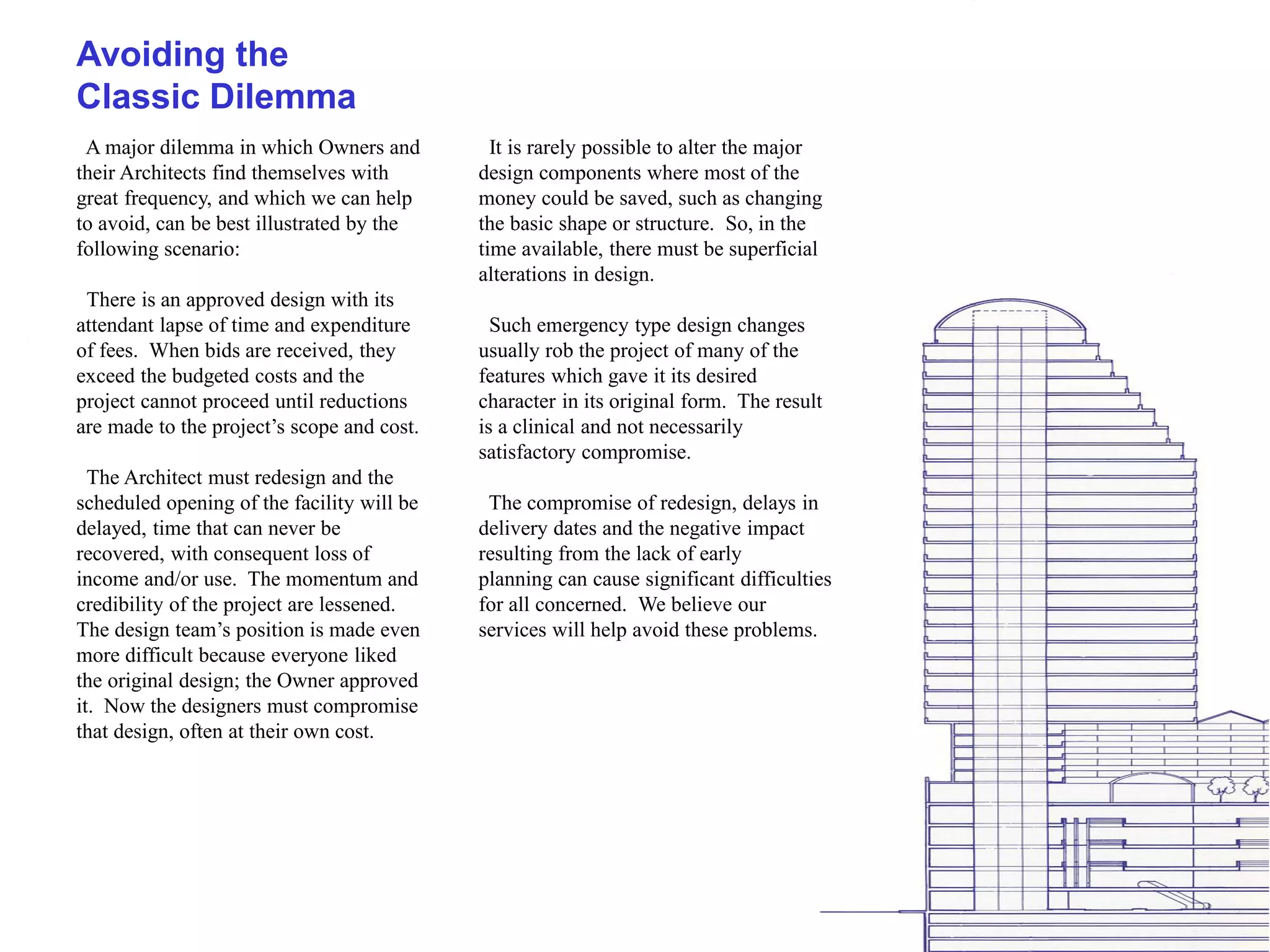 Avoiding the
Classic Dilemma
 A major dilemma in which Owners and          It is rarely possible to alter the major
their Architects find themselves with       design components where most of the
great frequency, and which we can help      money could be saved, such as changing
to avoid, can be best illustrated by the    the basic shape or structure. So, in the
following scenario:                         time available, there must be superficial
                                            alterations in design.
 There is an approved design with its
attendant lapse of time and expenditure       Such emergency type design changes
of fees. When bids are received, they       usually rob the project of many of the
exceed the budgeted costs and the           features which gave it its desired
project cannot proceed until reductions     character in its original form. The result
are made to the project’s scope and cost.   is a clinical and not necessarily
                                            satisfactory compromise.
  The Architect must redesign and the
scheduled opening of the facility will be    The compromise of redesign, delays in
delayed, time that can never be             delivery dates and the negative impact
recovered, with consequent loss of          resulting from the lack of early
income and/or use. The momentum and         planning can cause significant difficulties
credibility of the project are lessened.    for all concerned. We believe our
The design team’s position is made even     services will help avoid these problems.
more difficult because everyone liked
the original design; the Owner approved
it. Now the designers must compromise
that design, often at their own cost.
 