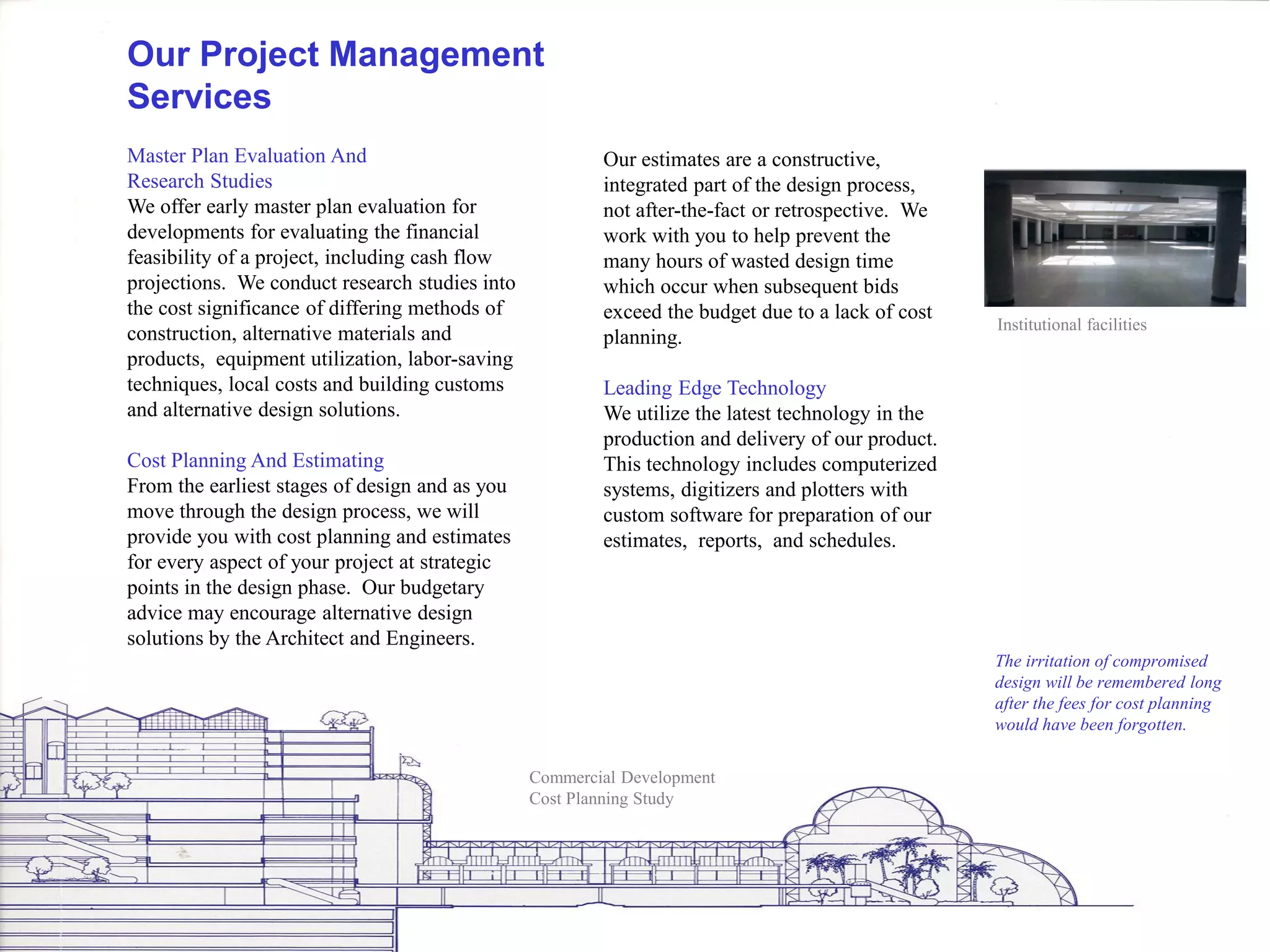 Our Project Management
Services
Master Plan Evaluation And                              Our estimates are a constructive,
Research Studies                                        integrated part of the design process,
We offer early master plan evaluation for               not after-the-fact or retrospective. We
developments for evaluating the financial               work with you to help prevent the
feasibility of a project, including cash flow           many hours of wasted design time
projections. We conduct research studies into           which occur when subsequent bids
the cost significance of differing methods of           exceed the budget due to a lack of cost
                                                                                                  Institutional facilities
construction, alternative materials and                 planning.
products, equipment utilization, labor-saving
techniques, local costs and building customs            Leading Edge Technology
and alternative design solutions.                       We utilize the latest technology in the
                                                        production and delivery of our product.
Cost Planning And Estimating                            This technology includes computerized
From the earliest stages of design and as you           systems, digitizers and plotters with
move through the design process, we will                custom software for preparation of our
provide you with cost planning and estimates            estimates, reports, and schedules.
for every aspect of your project at strategic
points in the design phase. Our budgetary
advice may encourage alternative design
solutions by the Architect and Engineers.
                                                                                                  The irritation of compromised
                                                                                                  design will be remembered long
                                                                                                  after the fees for cost planning
                                                                                                  would have been forgotten.


                                                Commercial Development
                                                Cost Planning Study
 