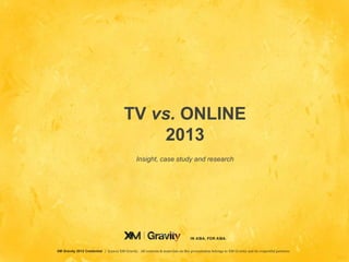 TV vs. ONLINE
                                             2013
                                                 Insight, case study and research




                                                                                   IN ASIA, FOR ASIA.


XM Gravity 2012 Credential | ©2012 XM Gravity. All contents & mater ials on this pr esentation belongs to XM Gr avity and its respectful partners.
                                                                                 IN ASIA, FOR ASIA.
 