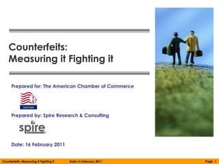 Counterfeits:
    Measuring it Fighting it

      Prepared for: The American Chamber of Commerce




      Prepared by: Spire Research & Consulting




      Date: 16 February 2011


Counterfeits: Measuring It Fighting It   Date:16 February 2011   Page 1
 