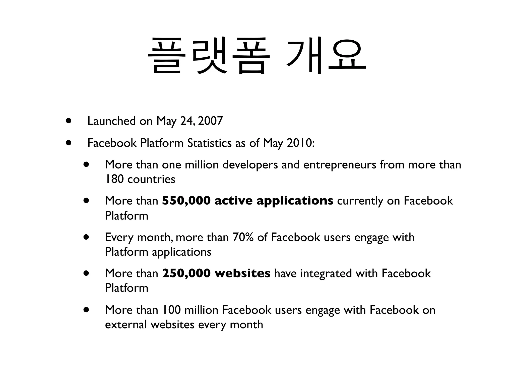 •   Launched on May 24, 2007
•   Facebook Platform Statistics as of May 2010:
    •   More than one million developers and entrepreneurs from more than
        180 countries
    •   More than 550,000 active applications currently on Facebook
        Platform
    •   Every month, more than 70% of Facebook users engage with
        Platform applications
    •   More than 250,000 websites have integrated with Facebook
        Platform
    •   More than 100 million Facebook users engage with Facebook on
        external websites every month
 