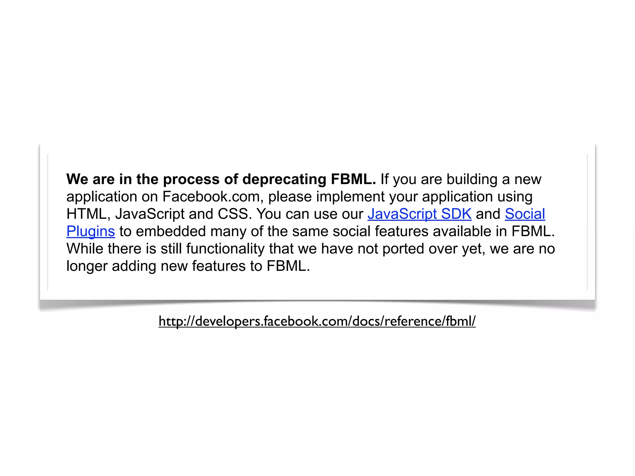 We are in the process of deprecating FBML. If you are building a new
application on Facebook.com, please implement your application using
HTML, JavaScript and CSS. You can use our JavaScript SDK and Social
Plugins to embedded many of the same social features available in FBML.
While there is still functionality that we have not ported over yet, we are no
longer adding new features to FBML.


              http://developers.facebook.com/docs/reference/fbml/
 