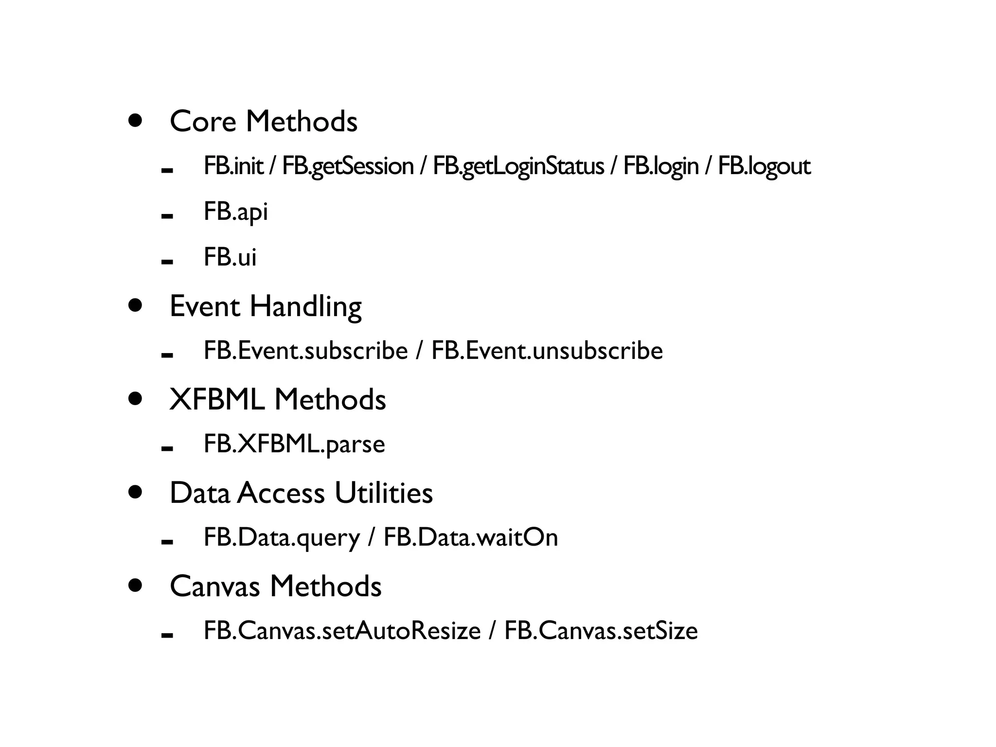 •   Core Methods
    -   FB.init / FB.getSession / FB.getLoginStatus / FB.login / FB.logout
    -   FB.api
    -   FB.ui

•   Event Handling
    -   FB.Event.subscribe / FB.Event.unsubscribe

•   XFBML Methods
    -   FB.XFBML.parse

•   Data Access Utilities
    -   FB.Data.query / FB.Data.waitOn

•   Canvas Methods
    -   FB.Canvas.setAutoResize / FB.Canvas.setSize
 