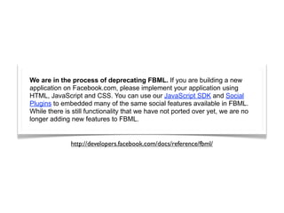 We are in the process of deprecating FBML. If you are building a new
application on Facebook.com, please implement your application using
HTML, JavaScript and CSS. You can use our JavaScript SDK and Social
Plugins to embedded many of the same social features available in FBML.
While there is still functionality that we have not ported over yet, we are no
longer adding new features to FBML.


              http://developers.facebook.com/docs/reference/fbml/
 