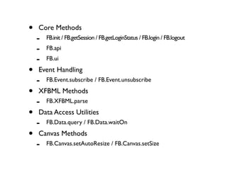 •   Core Methods
    -   FB.init / FB.getSession / FB.getLoginStatus / FB.login / FB.logout
    -   FB.api
    -   FB.ui

•   Event Handling
    -   FB.Event.subscribe / FB.Event.unsubscribe

•   XFBML Methods
    -   FB.XFBML.parse

•   Data Access Utilities
    -   FB.Data.query / FB.Data.waitOn

•   Canvas Methods
    -   FB.Canvas.setAutoResize / FB.Canvas.setSize
 