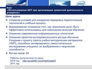 Курс
«Использование ИКТ при организации проектной деятельности
учащихся»
Цель курса:
 Создание условий для внедрения передовых педагогических
  технологий в учебный процесс.
 Формирование понимания того, как технологии могут быть
  эффективно использованы для повышения качества обучения.
 Освоение современные информационных технологий.
 Освоение проектно-исследовательского метода обучения.
  Создание к проекту пакета учебно-методических материалов
  (УМП), способных активизировать самостоятельные
  исследования учащихся, их воображение и творческие
  способности.
 Кол-во часов: 24
   Работы выпускников по курсу:
   2010 год : http://proekt67.ru/content/node/5
   2011 год:
 