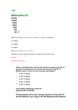 1|3³

Alternativa D:
3375|3
1125|3
375|3
125|5
25|5
5|5
1|3³.5³
3)Sobre os números x = 3,2 . 10-4 ; y = 22 . 10-5; z = 72 . 10-5 é verdade que:
X = 0,00032
Y = 0,00022
Z = 0,00072
Então y<x<z, ou seja, z > x > y, letra b
4) Na figura, há dois triângulos isósceles e z+y=180°: pode-se concluir que:
Z+y=180°
Resposta: alternativa b.

5)Uma revendedora de veículos está dando um desconto de 5% no
preço de um automóvel. Se o preço sem desconto é de R$ 15
000,00, qual é o valor do carro durante a promoção? *
a) R$ 14 450,00
b) R$ 14 400,00
c) R$ 14 350,00
d) R$ 14 300,00
e) R$ 14 250,00
(5/100).15000= (15000/100).5= 150.5-750
15000-750= R$14

250,00

Primeiramente temos que calcular quanto corresponde 5%
de R$15000,00, que é igual à R$750,00(divide pelo debaixo

 