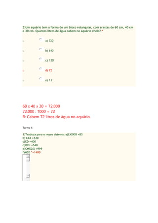 5)Um aquário tem a forma de um bloco retangular, com arestas de 60 cm, 40 cm
e 30 cm. Quantos litros de água cabem no aquário cheio? *
o

a) 720

o

b) 640

o

c) 130

o

d) 72

o

e) 13

60 x 40 x 30 = 72.000
72.000 : 1000 = 72
R: Cabem 72 litros de água no aquário.
Turma 4
1)Traduza para o nosso sistema: a)LXXXIII =83
b) CXX =120
c)CD =400
d)DXL =540
e)CMXCIX =999
f)MCD *=1400

 